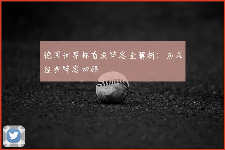 德国世界杯首发阵容全解析:历届经典阵容回顾