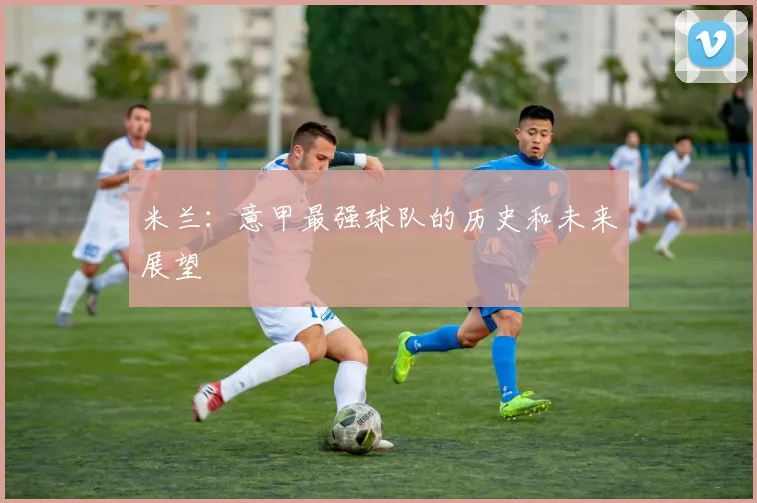 米兰：意甲最强球队的历史和未来展望